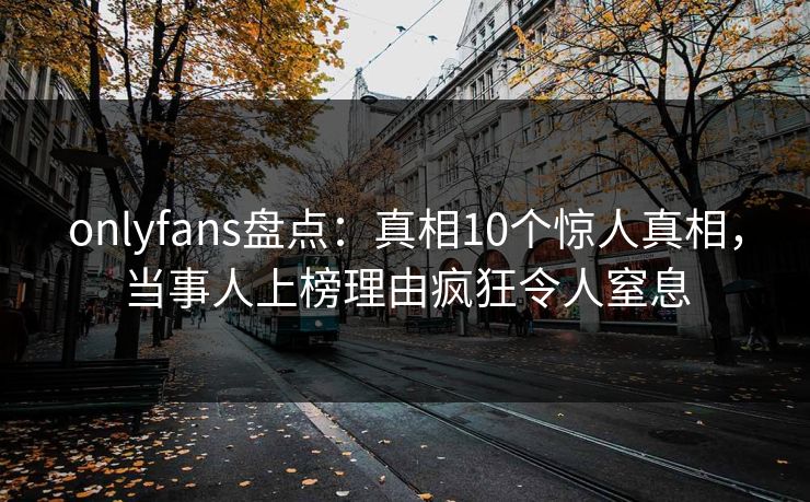 onlyfans盘点：真相10个惊人真相，当事人上榜理由疯狂令人窒息