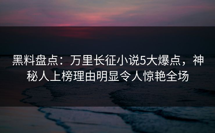黑料盘点：万里长征小说5大爆点，神秘人上榜理由明显令人惊艳全场