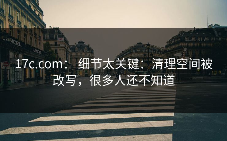 17c.com： 细节太关键：清理空间被改写，很多人还不知道