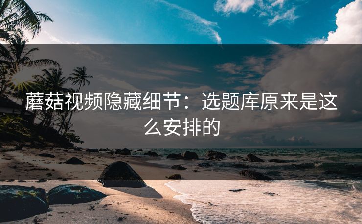 蘑菇视频隐藏细节：选题库原来是这么安排的