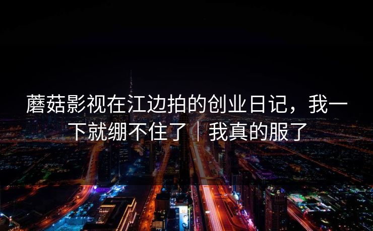 蘑菇影视在江边拍的创业日记，我一下就绷不住了｜我真的服了