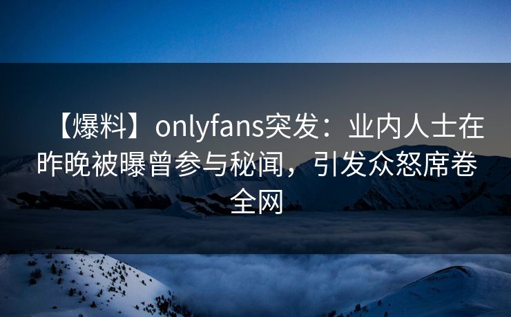 【爆料】onlyfans突发：业内人士在昨晚被曝曾参与秘闻，引发众怒席卷全网