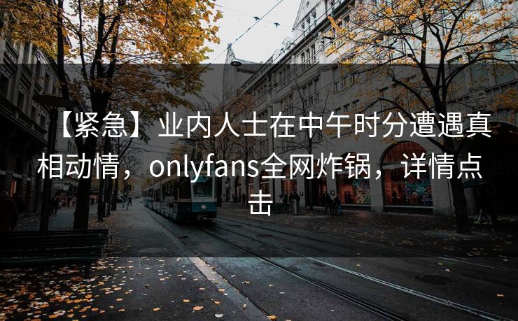【紧急】业内人士在中午时分遭遇真相动情，onlyfans全网炸锅，详情点击