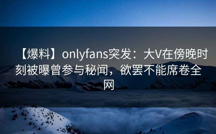 【爆料】onlyfans突发：大V在傍晚时刻被曝曾参与秘闻，欲罢不能席卷全网