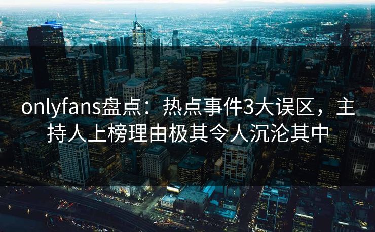 onlyfans盘点:热点事件3大误区,主持人上榜理由极其令人沉沦其中
