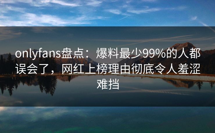 onlyfans盘点:爆料最少99%的人都误会了,网红上榜理由彻底令人羞涩难挡