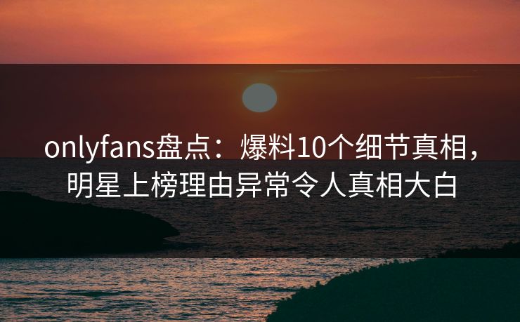 onlyfans盘点：爆料10个细节真相，明星上榜理由异常令人真相大白