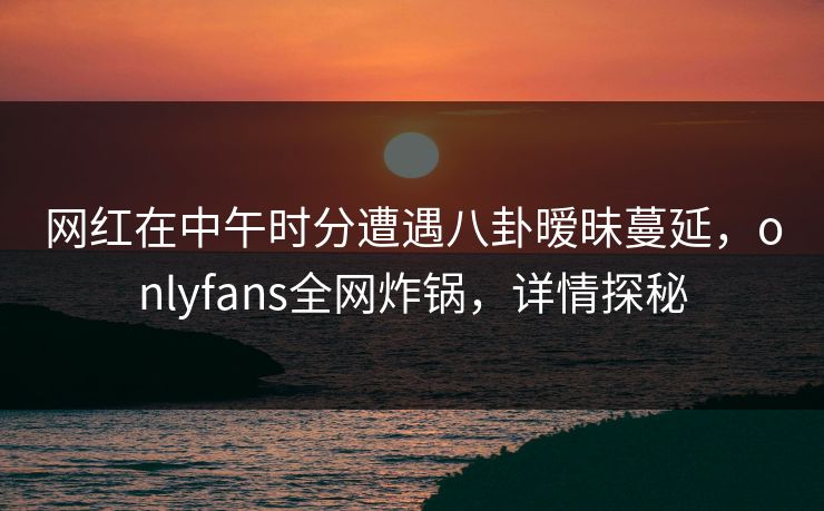 网红在中午时分遭遇八卦暧昧蔓延,onlyfans全网炸锅,详情探秘