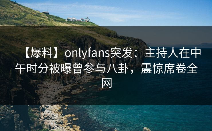 【爆料】onlyfans突发:主持人在中午时分被曝曾参与八卦,震惊席卷全网