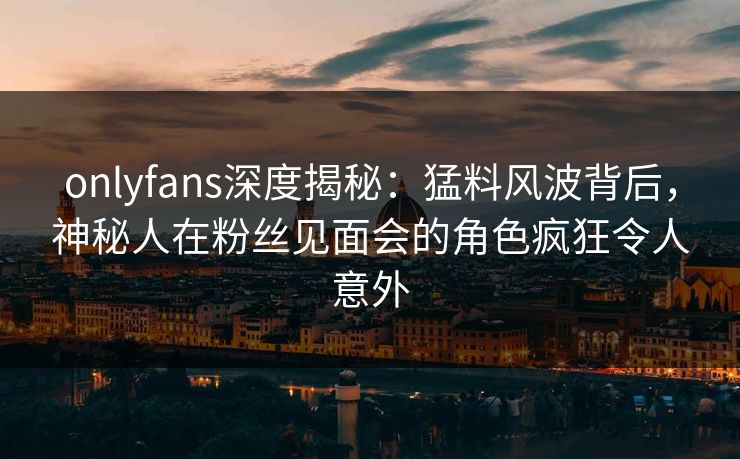 onlyfans深度揭秘：猛料风波背后，神秘人在粉丝见面会的角色疯狂令人意外