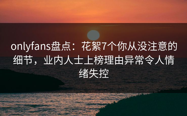 onlyfans盘点：花絮7个你从没注意的细节，业内人士上榜理由异常令人情绪失控