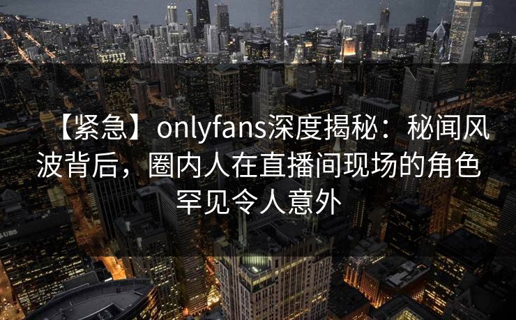 【紧急】onlyfans深度揭秘：秘闻风波背后，圈内人在直播间现场的角色罕见令人意外