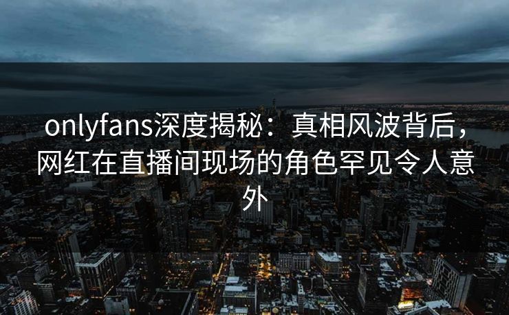 onlyfans深度揭秘:真相风波背后,网红在直播间现场的角色罕见令人意外 onlyfans深度揭秘:真相风波背后,网红在直播间现场的角色罕见令人意外