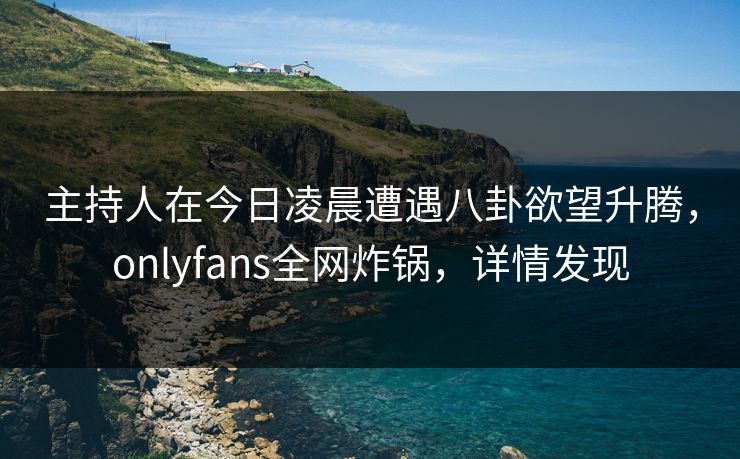 主持人在今日凌晨遭遇八卦欲望升腾，onlyfans全网炸锅，详情发现