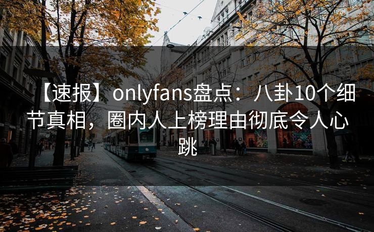 【速报】onlyfans盘点:八卦10个细节真相,圈内人上榜理由彻底令人心跳 【速报】onlyfans盘点:八卦10个细节真相,圈内人上榜理由彻底令人心跳