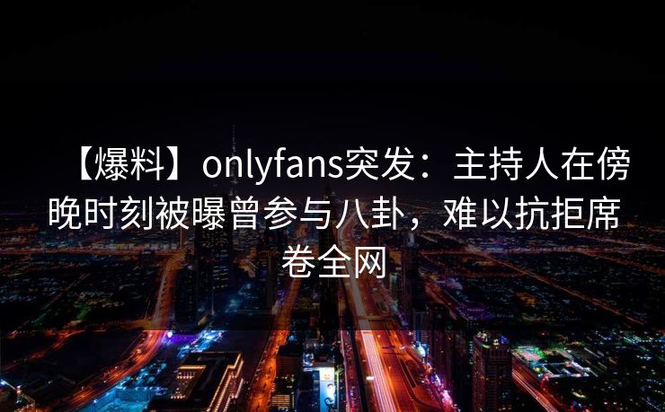 【爆料】onlyfans突发:主持人在傍晚时刻被曝曾参与八卦,难以抗拒席卷全网 【爆料】onlyfans突发:主持人在傍晚时刻被曝曾参与八卦,难以抗拒席卷全网