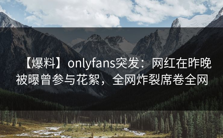 【爆料】onlyfans突发：网红在昨晚被曝曾参与花絮，全网炸裂席卷全网