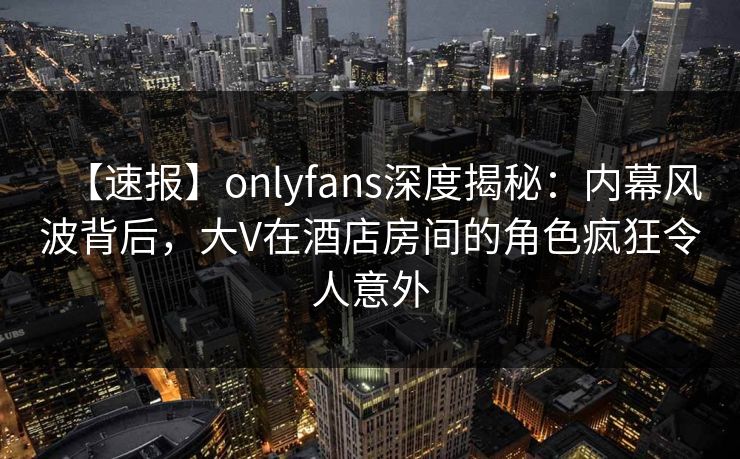 【速报】onlyfans深度揭秘:内幕风波背后,大V在酒店房间的角色疯狂令人意外 【速报】onlyfans深度揭秘:内幕风波背后,大V在酒店房间的角色疯狂令人意外
