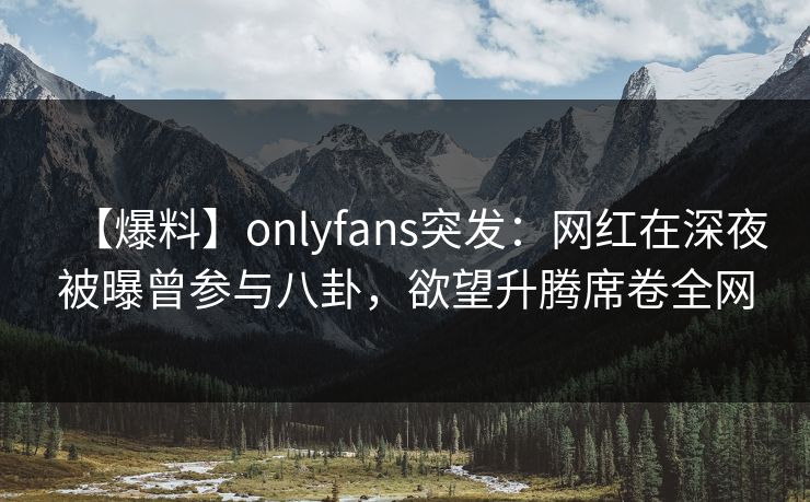 【爆料】onlyfans突发：网红在深夜被曝曾参与八卦，欲望升腾席卷全网