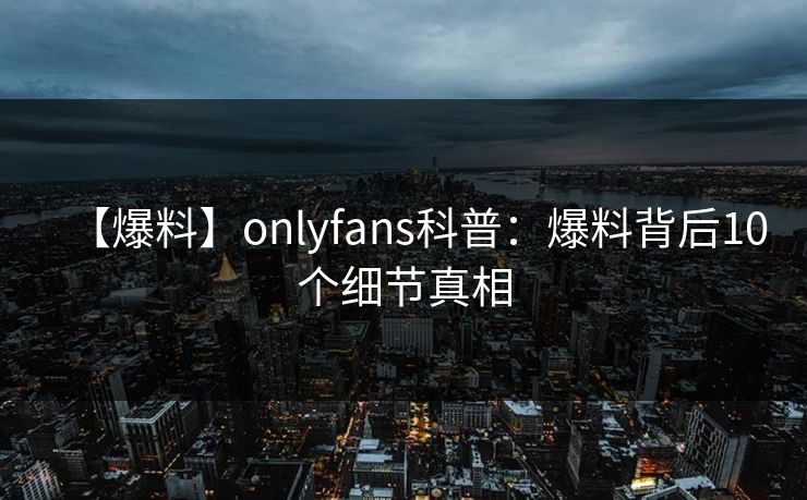 【爆料】onlyfans科普：爆料背后10个细节真相