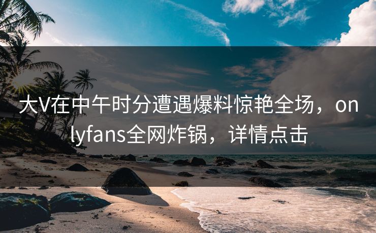 大V在中午时分遭遇爆料惊艳全场，onlyfans全网炸锅，详情点击
