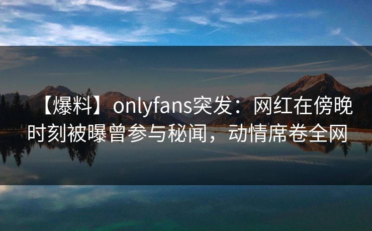【爆料】onlyfans突发：网红在傍晚时刻被曝曾参与秘闻，动情席卷全网