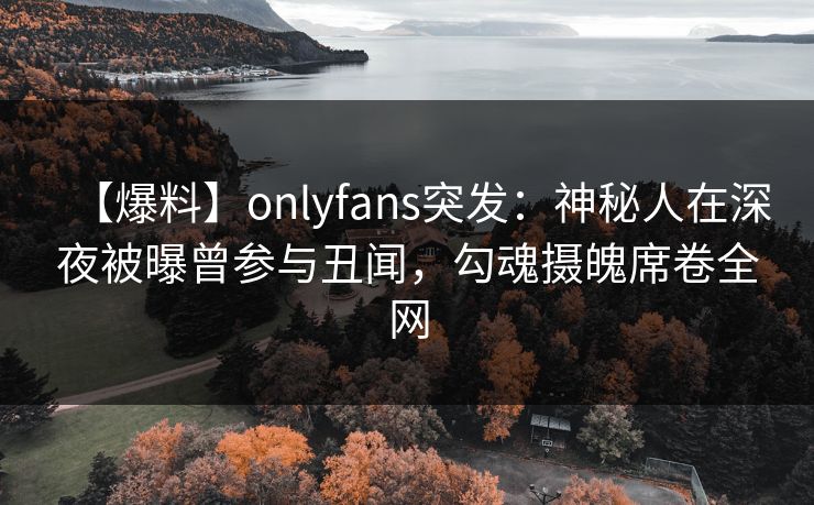 【爆料】onlyfans突发：神秘人在深夜被曝曾参与丑闻，勾魂摄魄席卷全网