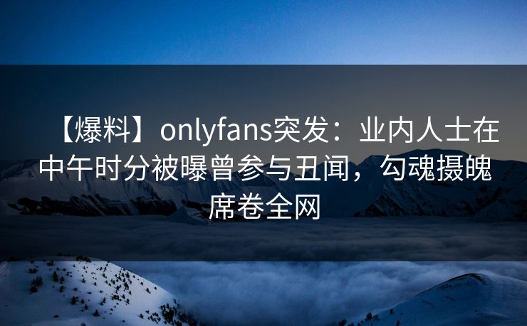 【爆料】onlyfans突发：业内人士在中午时分被曝曾参与丑闻，勾魂摄魄席卷全网