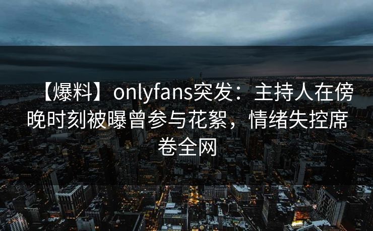 【爆料】onlyfans突发:主持人在傍晚时刻被曝曾参与花絮,情绪失控席卷全网 【爆料】onlyfans突发:主持人在傍晚时刻被曝曾参与花絮,情绪失控席卷全网