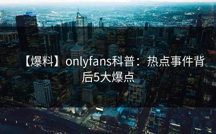 【爆料】onlyfans科普：热点事件背后5大爆点