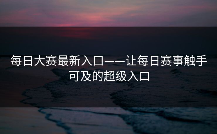 每日大赛最新入口——让每日赛事触手可及的超级入口