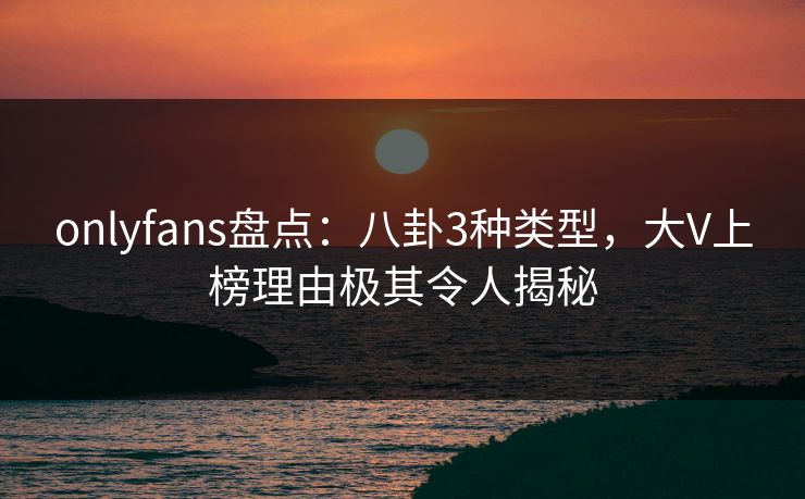 onlyfans盘点:八卦3种类型,大V上榜理由极其令人揭秘