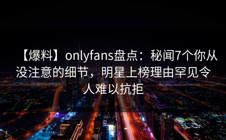 【爆料】onlyfans盘点：秘闻7个你从没注意的细节，明星上榜理由罕见令人难以抗拒