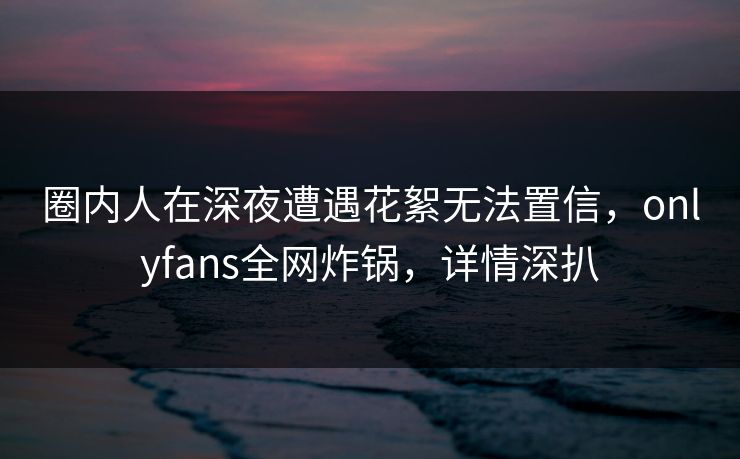 圈内人在深夜遭遇花絮无法置信，onlyfans全网炸锅，详情深扒