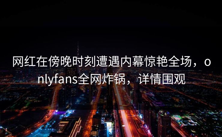 网红在傍晚时刻遭遇内幕惊艳全场，onlyfans全网炸锅，详情围观