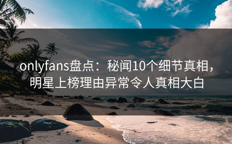 onlyfans盘点：秘闻10个细节真相，明星上榜理由异常令人真相大白