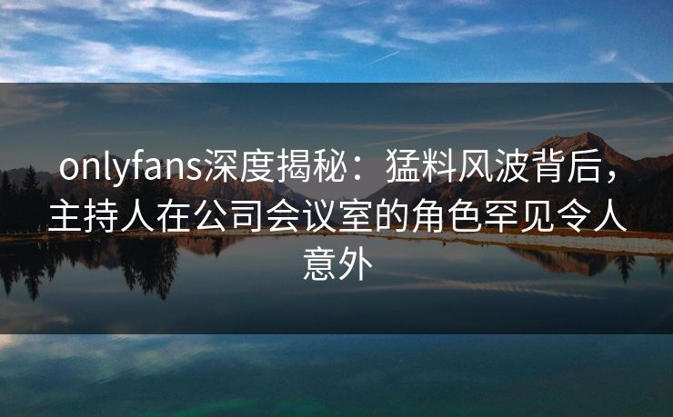 onlyfans深度揭秘：猛料风波背后，主持人在公司会议室的角色罕见令人意外