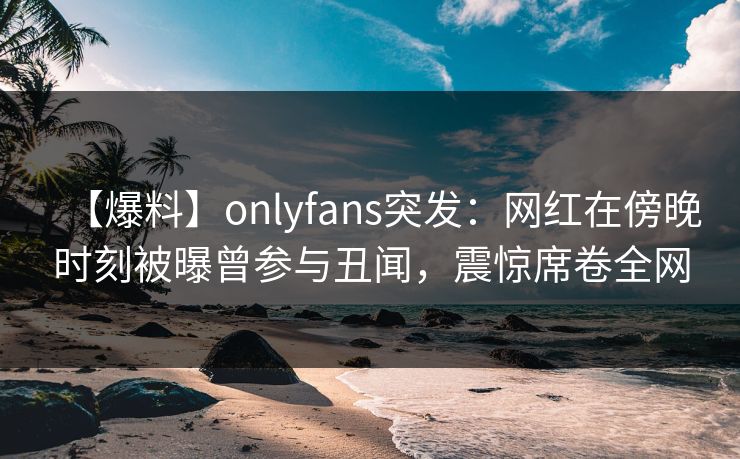 【爆料】onlyfans突发:网红在傍晚时刻被曝曾参与丑闻,震惊席卷全网