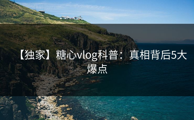 【独家】糖心vlog科普：真相背后5大爆点