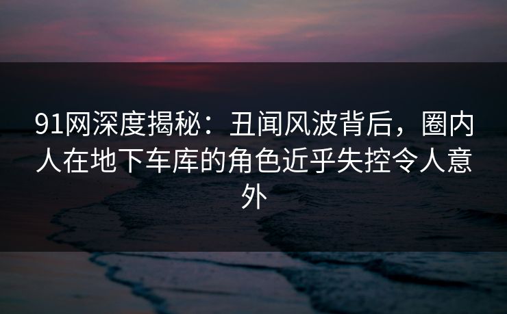 91网深度揭秘：丑闻风波背后，圈内人在地下车库的角色近乎失控令人意外
