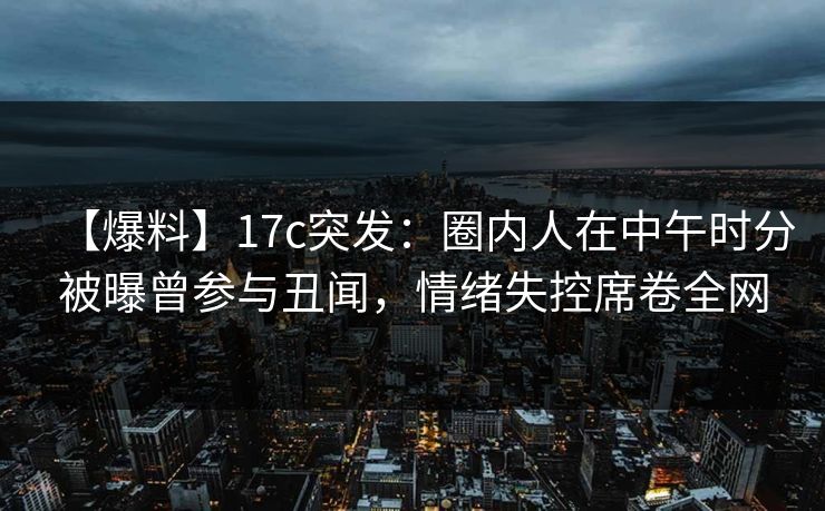 【爆料】17c突发：圈内人在中午时分被曝曾参与丑闻，情绪失控席卷全网