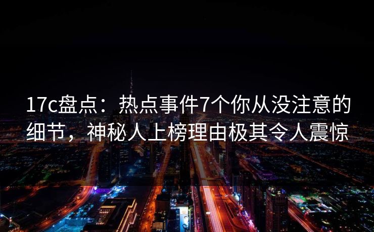 17c盘点：热点事件7个你从没注意的细节，神秘人上榜理由极其令人震惊