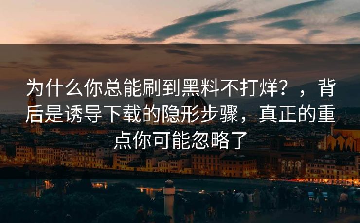 为什么你总能刷到黑料不打烊？，背后是诱导下载的隐形步骤，真正的重点你可能忽略了