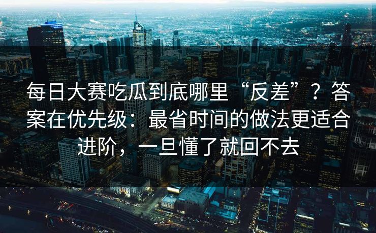 每日大赛吃瓜到底哪里“反差”？答案在优先级：最省时间的做法更适合进阶，一旦懂了就回不去