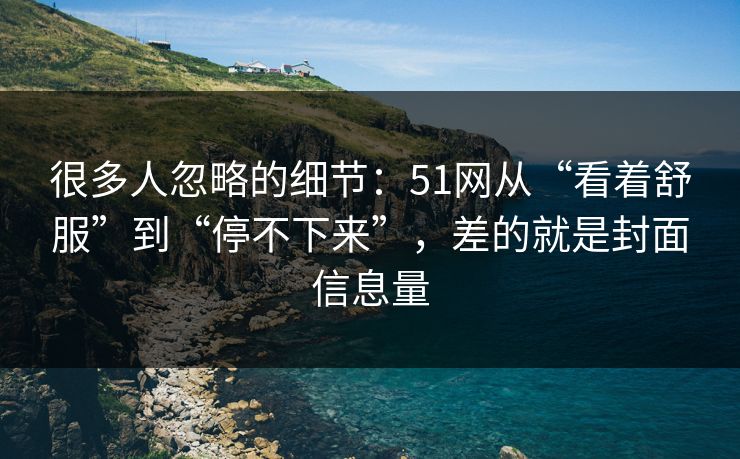 很多人忽略的细节：51网从“看着舒服”到“停不下来”，差的就是封面信息量