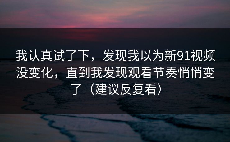 我认真试了下，发现我以为新91视频没变化，直到我发现观看节奏悄悄变了（建议反复看）