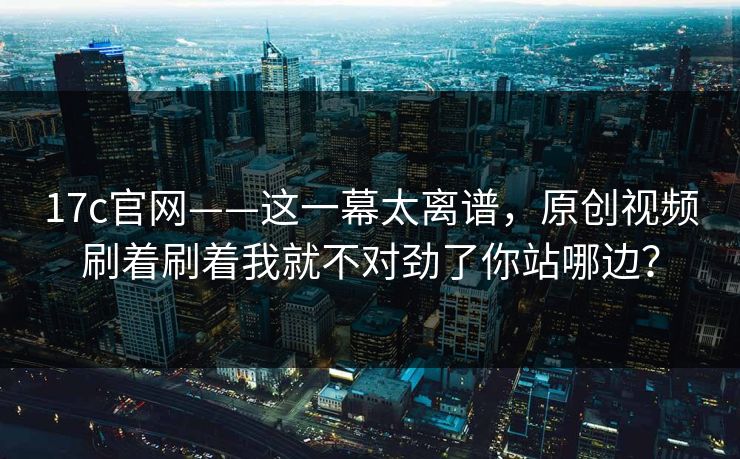 17c官网——这一幕太离谱，原创视频刷着刷着我就不对劲了你站哪边？